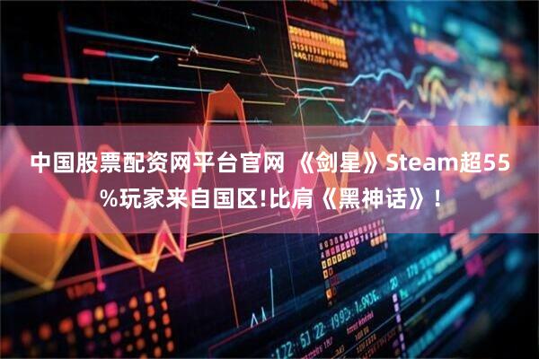 中国股票配资网平台官网 《剑星》Steam超55%玩家来自国区!比肩《黑神话》!