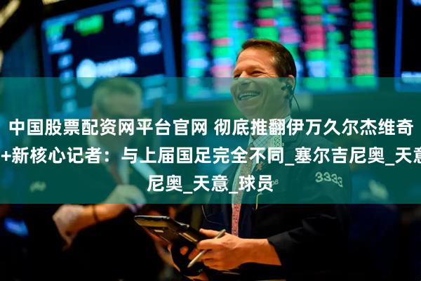 中国股票配资网平台官网 彻底推翻伊万久尔杰维奇换打法+新核心记者：与上届国足完全不同_塞尔吉尼奥_天意_球员