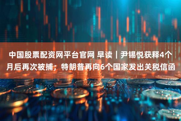 中国股票配资网平台官网 早读|尹锡悦获释4个月后再次被捕;特朗普再向6个国家发出关税信函