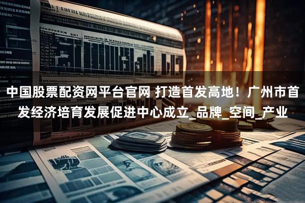 中国股票配资网平台官网 打造首发高地!广州市首发经济培育发展促进中心成立_品牌_空间_产业