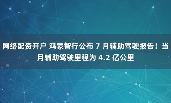 网络配资开户 鸿蒙智行公布 7 月辅助驾驶报告！当月辅助驾驶里程为 4.2 亿公里