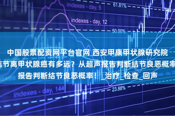 中国股票配资网平台官网 西安甲康甲状腺研究院专家讲解:甲状腺结节离甲状腺癌有多远?从超声报告判断结节良恶概率!_治疗_检查_回声