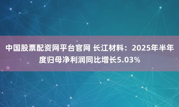 中国股票配资网平台官网 长江材料:2025年半年度归母净利润同比增长5.03%