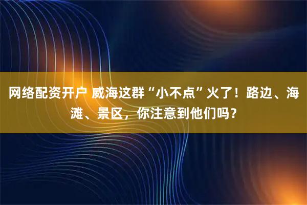 网络配资开户 威海这群“小不点”火了!路边、海滩、景区,你注意到他们吗?