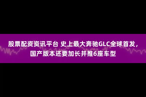 股票配资资讯平台 史上最大奔驰GLC全球首发,国产版本还要加长并推6座车型