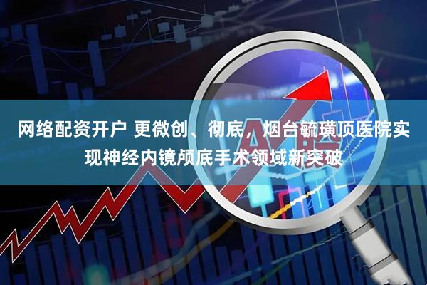 网络配资开户 更微创、彻底，烟台毓璜顶医院实现神经内镜颅底手术领域新突破