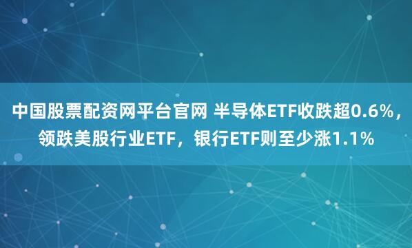 中国股票配资网平台官网 半导体ETF收跌超0.6%，领跌美股行业ETF，银行ETF则至少涨1.1%