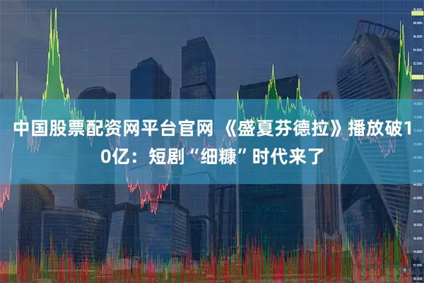中国股票配资网平台官网 《盛夏芬德拉》播放破10亿:短剧“细糠”时代来了