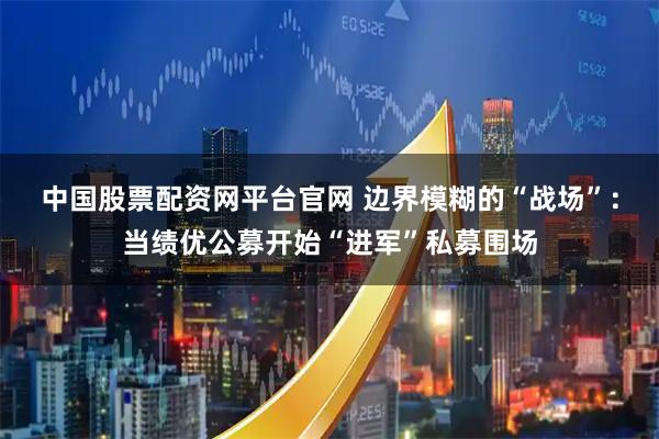 中国股票配资网平台官网 边界模糊的“战场”：当绩优公募开始“进军”私募围场