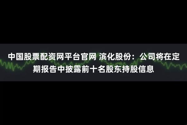 中国股票配资网平台官网 滨化股份:公司将在定期报告中披露前十名股东持股信息