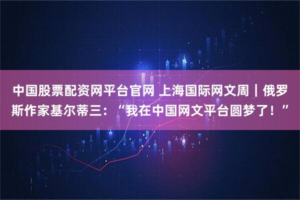 中国股票配资网平台官网 上海国际网文周|俄罗斯作家基尔蒂三:“我在中国网文平台圆梦了!”