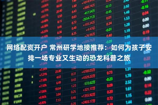 网络配资开户 常州研学地接推荐：如何为孩子安排一场专业又生动的恐龙科普之旅