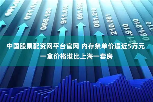 中国股票配资网平台官网 内存条单价逼近5万元 一盒价格堪比上海一套房