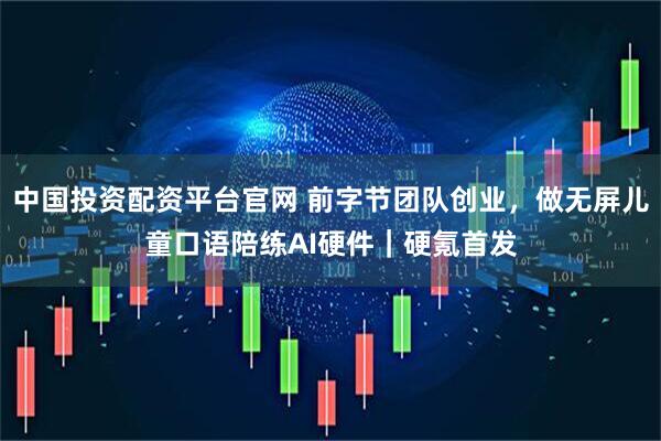 中国投资配资平台官网 前字节团队创业，做无屏儿童口语陪练AI硬件｜硬氪首发