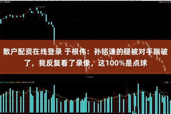 散户配资在线登录 于根伟：孙铭谦的腿被对手踹破了，我反复看了录像，这100%是点球
