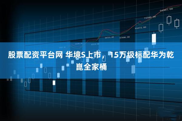 股票配资平台网 华境S上市，15万级标配华为乾崑全家桶
