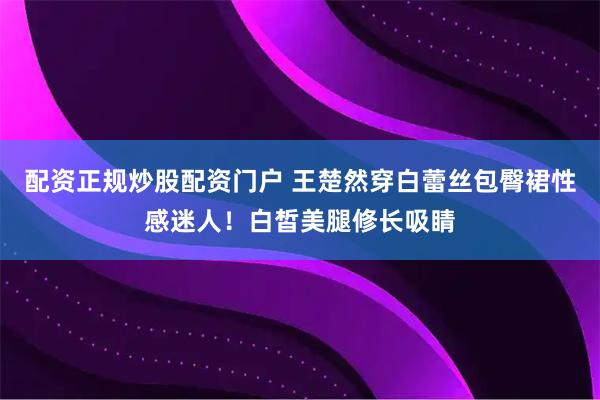 配资正规炒股配资门户 王楚然穿白蕾丝包臀裙性感迷人！白皙美腿修长吸睛