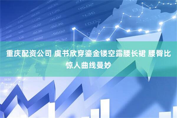 重庆配资公司 虞书欣穿鎏金镂空露腰长裙 腰臀比惊人曲线曼妙