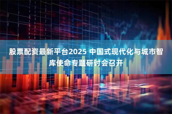股票配资最新平台2025 中国式现代化与城市智库使命专题研讨会召开