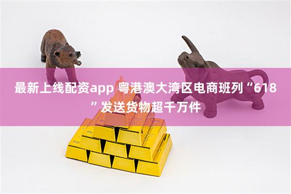 最新上线配资app 粤港澳大湾区电商班列“618”发送货物超千万件